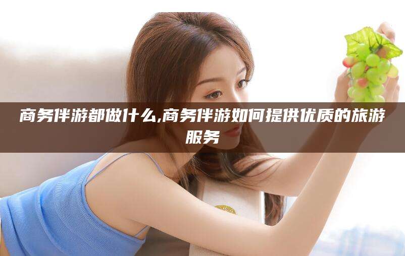 益阳商务伴游都做什么,商务伴游如何提供优质的旅游服务