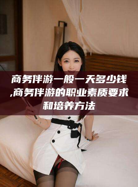 益阳商务伴游一般一天多少钱,商务伴游的职业素质要求和培养方法