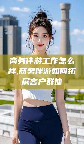 益阳商务伴游工作怎么样,商务伴游如何拓展客户群体