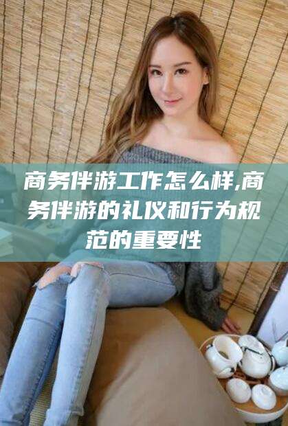 益阳商务伴游工作怎么样,商务伴游的礼仪和行为规范的重要性