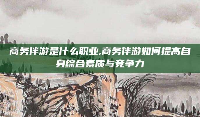 益阳商务伴游是什么职业,商务伴游如何提高自身综合素质与竞争力
