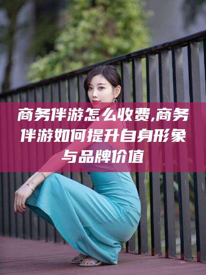 益阳商务伴游怎么收费,商务伴游如何提升自身形象与品牌价值
