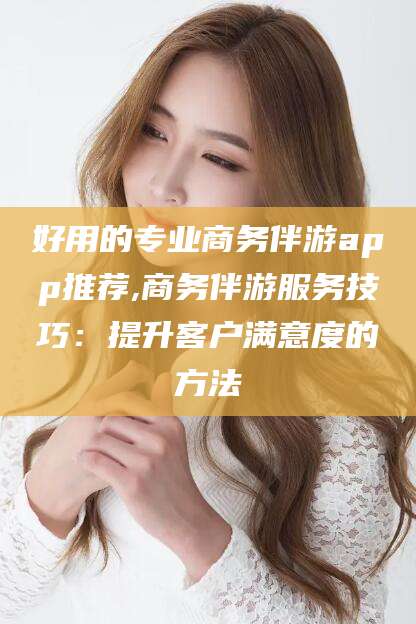 益阳好用的专业商务伴游app推荐,商务伴游服务技巧：提升客户满意度的方法