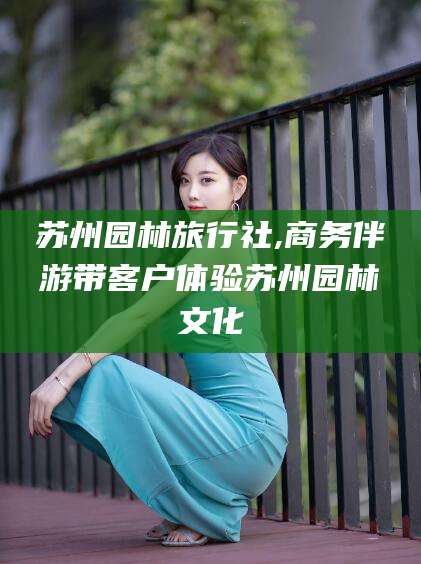 益阳苏州园林旅行社,商务伴游带客户体验苏州园林文化