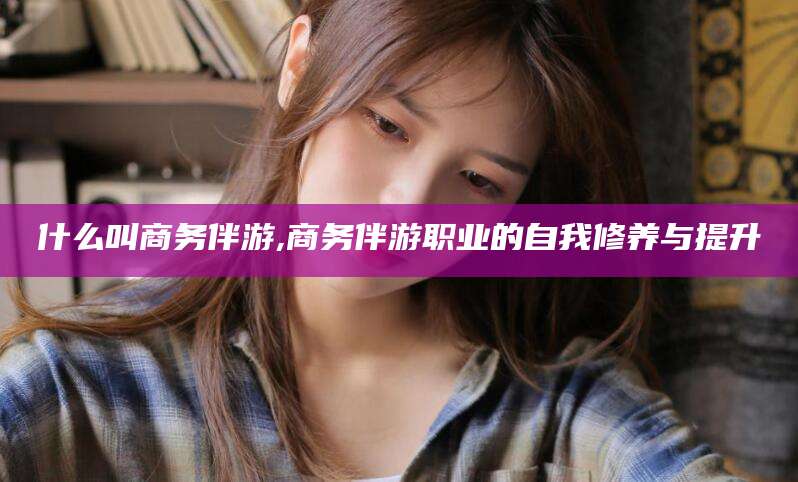 益阳什么叫商务伴游,商务伴游职业的自我修养与提升