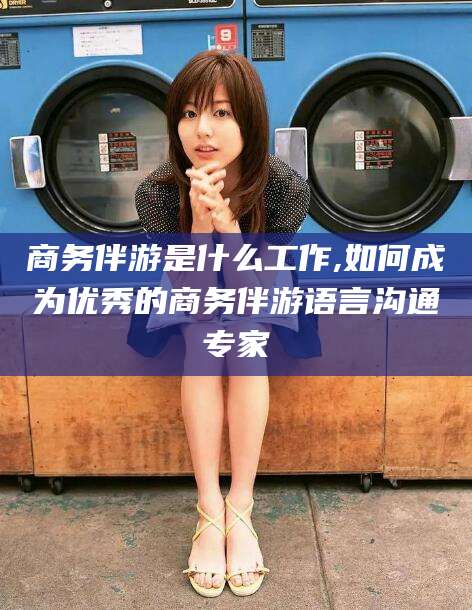 益阳商务伴游是什么工作,如何成为优秀的商务伴游语言沟通专家