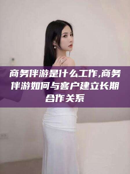 益阳商务伴游是什么工作,商务伴游如何与客户建立长期合作关系
