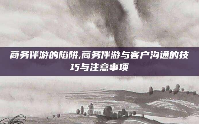 益阳商务伴游的陷阱,商务伴游与客户沟通的技巧与注意事项