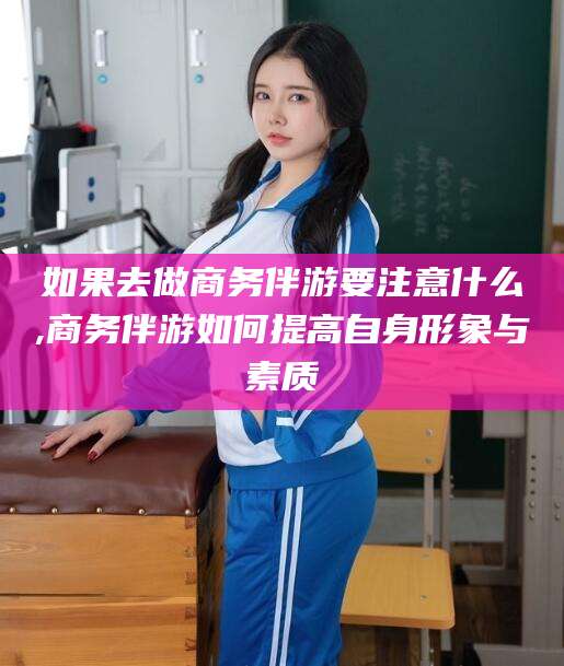 益阳如果去做商务伴游要注意什么,商务伴游如何提高自身形象与素质