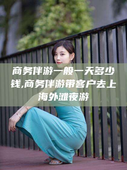 益阳商务伴游一般一天多少钱,商务伴游带客户去上海外滩夜游