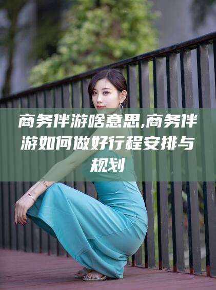 益阳商务伴游啥意思,商务伴游如何做好行程安排与规划