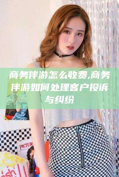 益阳商务伴游怎么收费,商务伴游如何处理客户投诉与纠纷