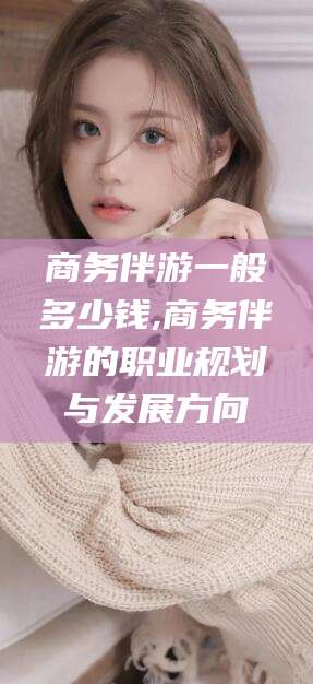 益阳商务伴游一般多少钱,商务伴游的职业规划与发展方向