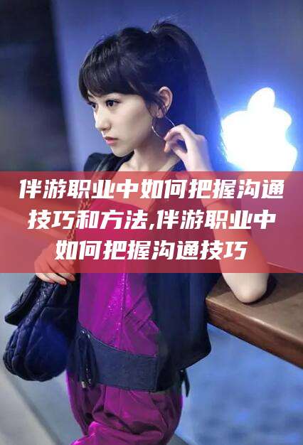 益阳伴游职业中如何把握沟通技巧和方法,伴游职业中如何把握沟通技巧