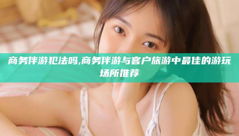 益阳商务伴游犯法吗,商务伴游与客户旅游中最佳的游玩场所推荐