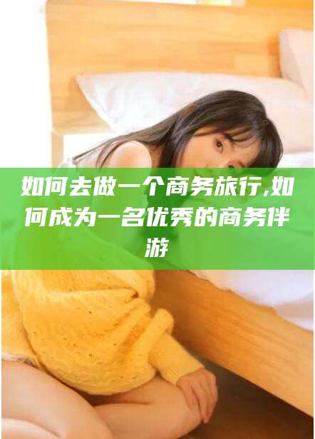 益阳如何去做一个商务旅行,如何成为一名优秀的商务伴游