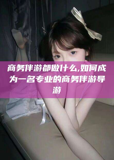 益阳商务伴游都做什么,如何成为一名专业的商务伴游导游