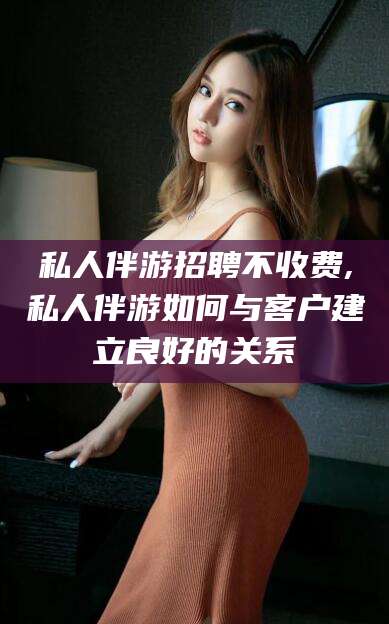 益阳私人伴游招聘不收费,私人伴游如何与客户建立良好的关系
