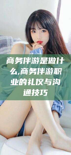 益阳商务伴游是做什么,商务伴游职业的礼仪与沟通技巧
