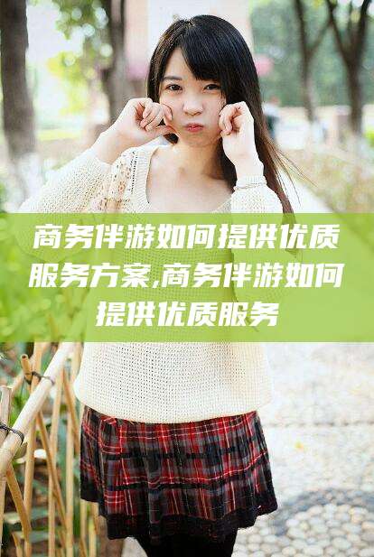 益阳商务伴游如何提供优质服务方案,商务伴游如何提供优质服务