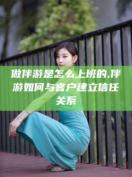 益阳做伴游是怎么上班的,伴游如何与客户建立信任关系