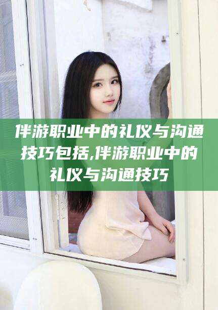 益阳伴游职业中的礼仪与沟通技巧包括,伴游职业中的礼仪与沟通技巧