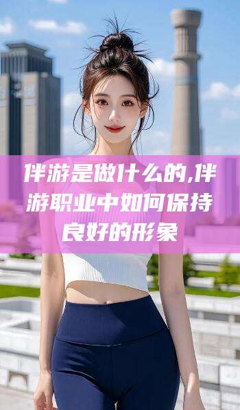 益阳伴游是做什么的,伴游职业中如何保持良好的形象