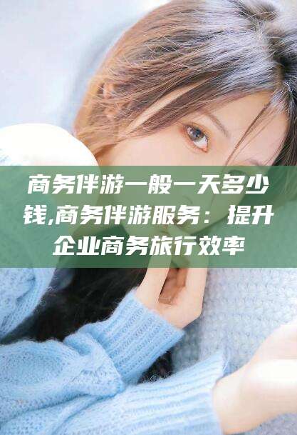 商务伴游一般一天多少钱,商务伴游服务:提升企业商务旅行效率