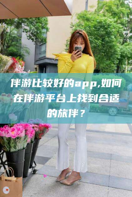 益阳伴游比较好的app,如何在伴游平台上找到合适的旅伴？