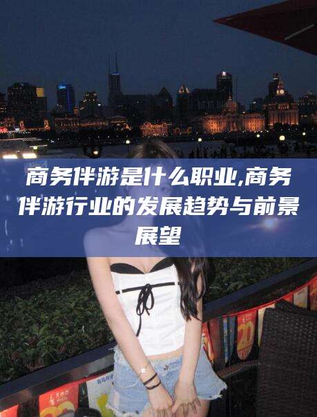 益阳商务伴游是什么职业,商务伴游行业的发展趋势与前景展望