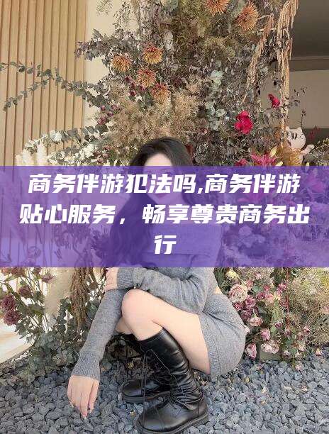 益阳商务伴游犯法吗,商务伴游贴心服务，畅享尊贵商务出行
