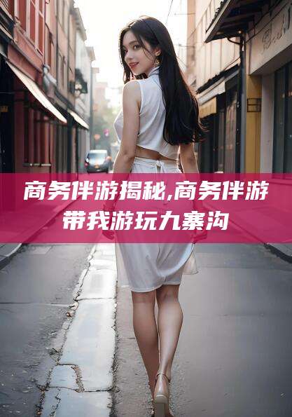 益阳商务伴游揭秘,商务伴游带我游玩九寨沟