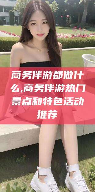 益阳商务伴游都做什么,商务伴游热门景点和特色活动推荐