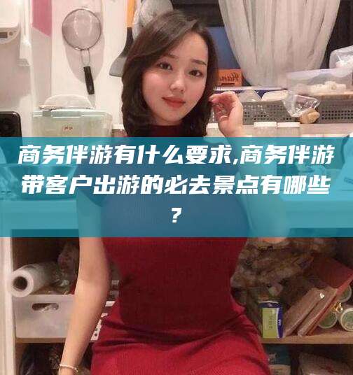 益阳商务伴游有什么要求,商务伴游带客户出游的必去景点有哪些?