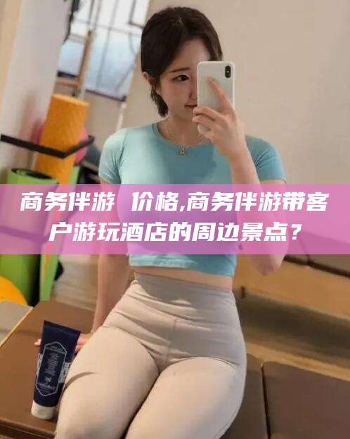 益阳商务伴游 价格,商务伴游带客户游玩酒店的周边景点？