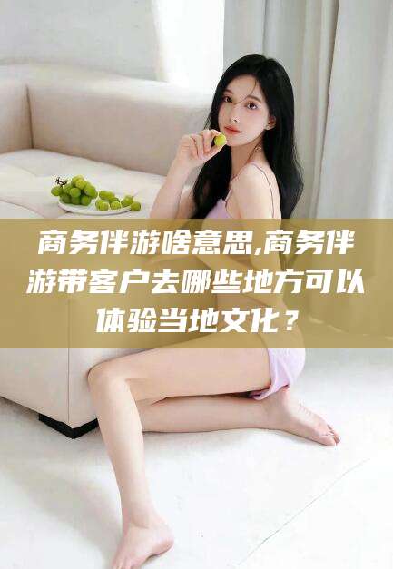 益阳商务伴游啥意思,商务伴游带客户去哪些地方可以体验当地文化？