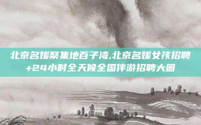 益阳北京名媛聚集地百子湾,北京名媛女孩招聘+24小时全天候全国伴游招聘大圈