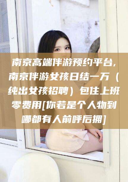 益阳南京高端伴游预约平台,南京伴游女孩日结一万（纯出女孩招聘）包住上班零费用[你若是个人物到哪都有人前呼后拥]