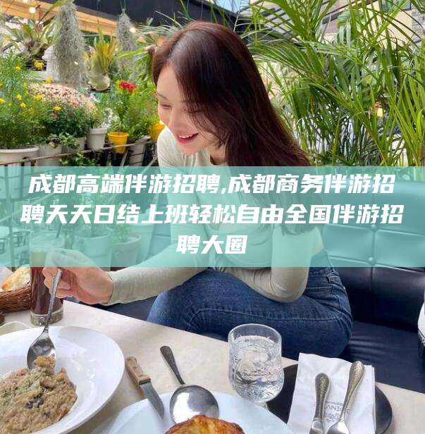 益阳成都高端伴游招聘,成都商务伴游招聘天天日结上班轻松自由全国伴游招聘大圈