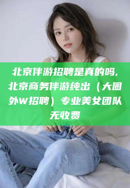益阳北京伴游招聘是真的吗,北京商务伴游纯出（大圈外W招聘）专业美女团队无收费