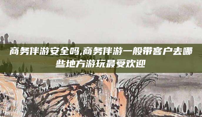 益阳商务伴游安全吗,商务伴游一般带客户去哪些地方游玩最受欢迎