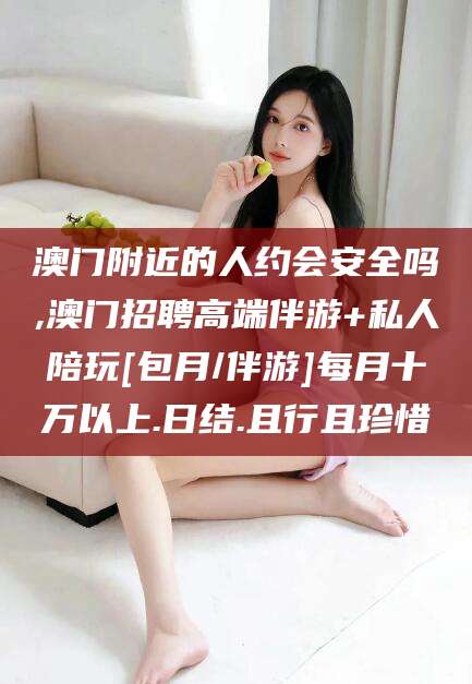 益阳澳门附近的人约会安全吗,澳门招聘高端伴游+私人陪玩[包月/伴游]每月十万以上.日结.且行且珍惜