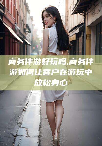 益阳商务伴游好玩吗,商务伴游如何让客户在游玩中放松身心