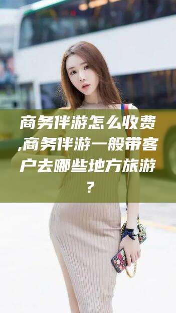 益阳商务伴游怎么收费,商务伴游一般带客户去哪些地方旅游？