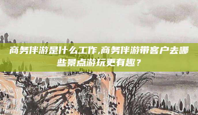 益阳商务伴游是什么工作,商务伴游带客户去哪些景点游玩更有趣？