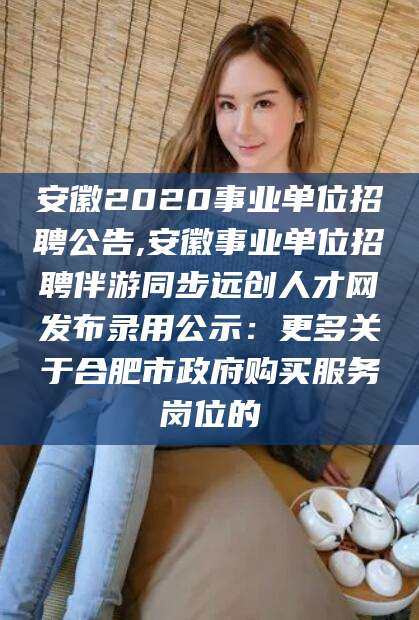 益阳安徽2020事业单位招聘公告,安徽事业单位招聘伴游同步远创人才网发布录用公示：更多关于合肥市政府购买服务岗位的