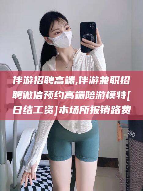 益阳伴游招聘高端,伴游兼职招聘微信预约高端陪游模特[日结工资]本场所报销路费