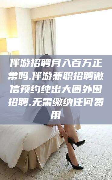 益阳伴游招聘月入百万正常吗,伴游兼职招聘微信预约纯出大圈外围招聘,无需缴纳任何费用