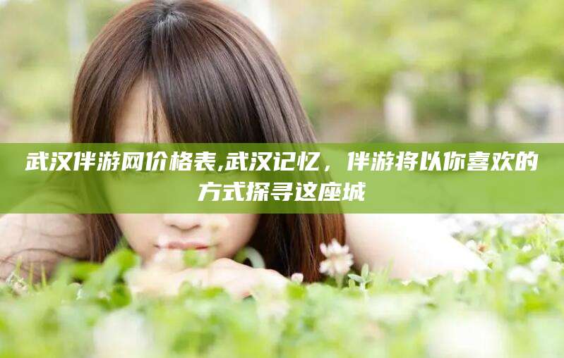 益阳武汉伴游网价格表,武汉记忆，伴游将以你喜欢的方式探寻这座城
