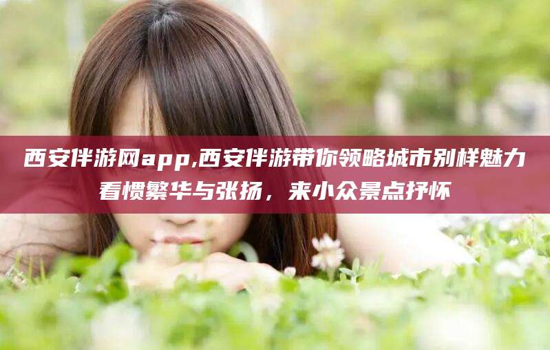 益阳西安伴游网app,西安伴游带你领略城市别样魅力看惯繁华与张扬，来小众景点抒怀